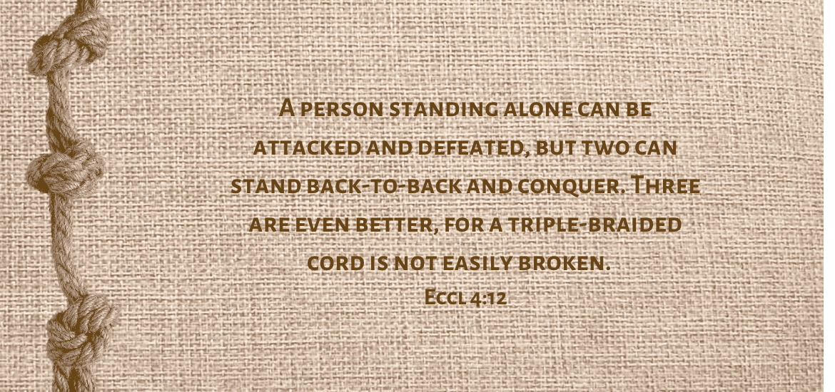 Facing a battle? Remember: Three are even better, for a triple-braided cord is not easily broken. Eccl 4:12