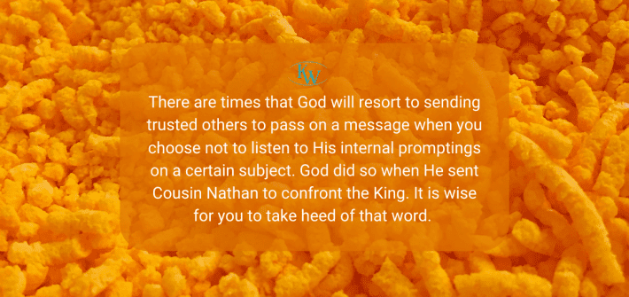 There are times that God will resort to sending trusted others to pass on a message when you choose not to listen to His internal promptings on a certain subject. God did so when He sent Cousin Nathan to confront the King. It is wise for you to take heed of that word.