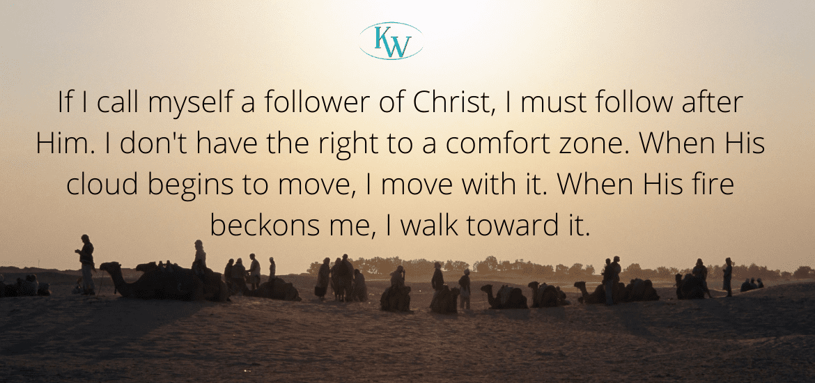 If I call myself a follower of Christ, I must follow after Him. I don't have the right to a comfort zone. When His cloud begins to move, I move with it. When His fire beckons me, I walk toward it.