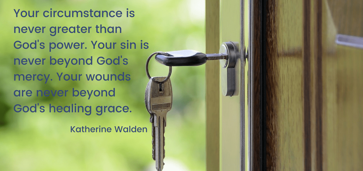 Your circumstance is never greater than God's power. Your sin is never beyond God's mercy. Your wounds are never beyond God's healing grace. Katherine Walden