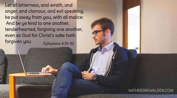 Let all bitterness, and wrath, and anger, and clamour, and evil speaking, be put away from you, with all malice: ³² And be ye kind to one another, tenderhearted, forgiving one another, even as God for Christ’s sake hath forgiven you Ephesians 4:31-32