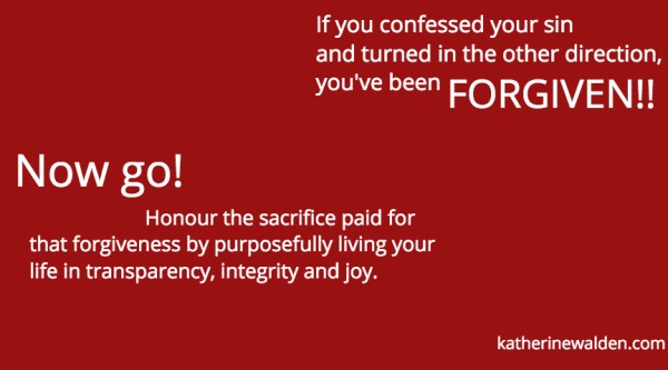 Forgiven - If you confessed your sin and turned in the other direction, you've been forgiven. Now go! Honour the sacrifice the sacrifice paid for that forgiveness by living your life in transparency, integrity and joy! Katherine Walden