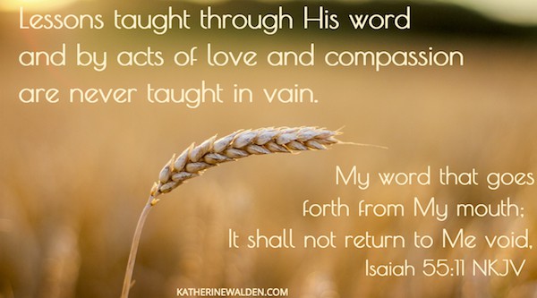 Lessons taught through His word and by acts of love and compassion are never done in vain. "My word that goes out from my mouth, it will not return to me empty but will accomplish what I desire" Isaiah 55:11